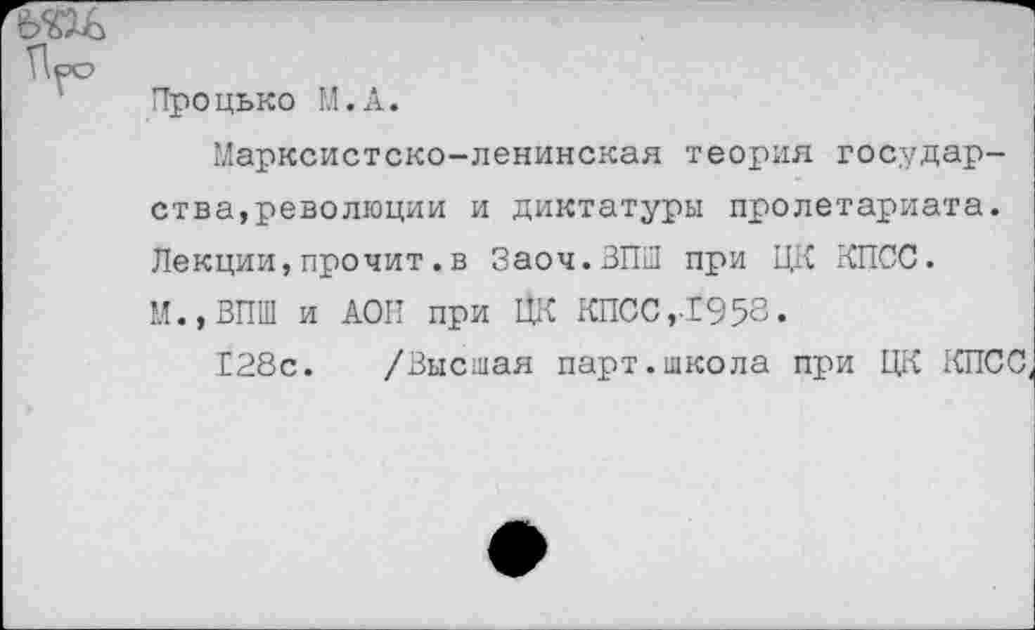 ﻿вш
Поо
Процько М.А.
Марксистско-ленинская теория государства,революции и диктатуры пролетариата. Лекции,прочит.в Заоч.ЗПШ при ЦК КПСС. М.,ВПШ и АОП при ЦК КПСС,-1958.
128с. /Высшая парт.школа при ЦК КПСС,